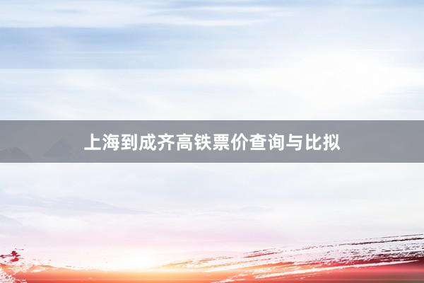 上海到成齐高铁票价查询与比拟