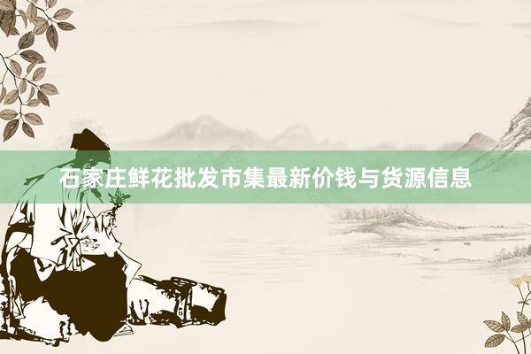 石家庄鲜花批发市集最新价钱与货源信息